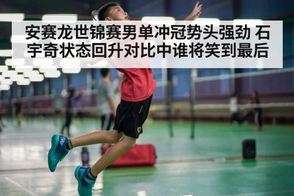 安赛龙世锦赛男单冲冠势头强劲 石宇奇状态回升对比中谁将笑到最后